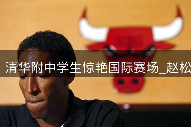 清华附中学生惊艳国际赛场 赵松源率队勇夺明日之星杯冠军